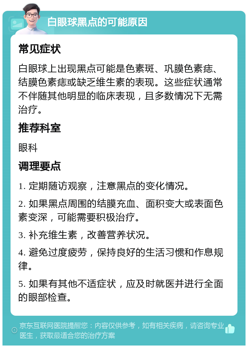 白眼球黑点的可能原因 常见症状 白眼球上出现黑点可能是色素斑、巩膜色素痣、结膜色素痣或缺乏维生素的表现。这些症状通常不伴随其他明显的临床表现，且多数情况下无需治疗。 推荐科室 眼科 调理要点 1. 定期随访观察，注意黑点的变化情况。 2. 如果黑点周围的结膜充血、面积变大或表面色素变深，可能需要积极治疗。 3. 补充维生素，改善营养状况。 4. 避免过度疲劳，保持良好的生活习惯和作息规律。 5. 如果有其他不适症状，应及时就医并进行全面的眼部检查。