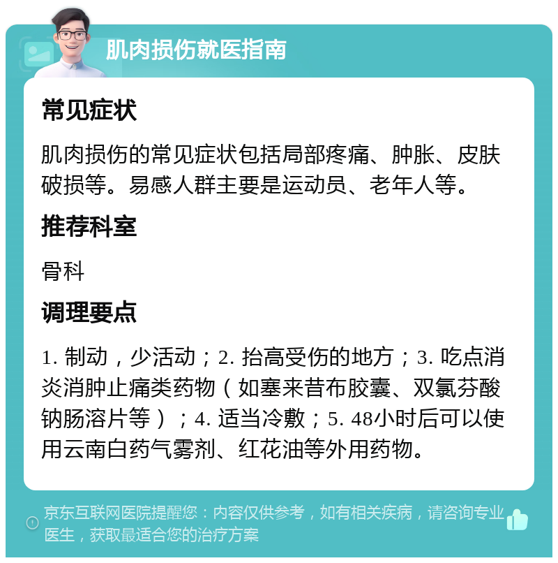 肌肉损伤就医指南 常见症状 肌肉损伤的常见症状包括局部疼痛、肿胀、皮肤破损等。易感人群主要是运动员、老年人等。 推荐科室 骨科 调理要点 1. 制动，少活动；2. 抬高受伤的地方；3. 吃点消炎消肿止痛类药物（如塞来昔布胶囊、双氯芬酸钠肠溶片等）；4. 适当冷敷；5. 48小时后可以使用云南白药气雾剂、红花油等外用药物。