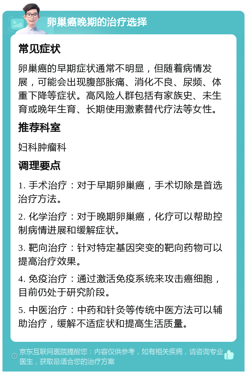 卵巢癌晚期的治疗选择 常见症状 卵巢癌的早期症状通常不明显，但随着病情发展，可能会出现腹部胀痛、消化不良、尿频、体重下降等症状。高风险人群包括有家族史、未生育或晚年生育、长期使用激素替代疗法等女性。 推荐科室 妇科肿瘤科 调理要点 1. 手术治疗：对于早期卵巢癌，手术切除是首选治疗方法。 2. 化学治疗：对于晚期卵巢癌，化疗可以帮助控制病情进展和缓解症状。 3. 靶向治疗：针对特定基因突变的靶向药物可以提高治疗效果。 4. 免疫治疗：通过激活免疫系统来攻击癌细胞，目前仍处于研究阶段。 5. 中医治疗：中药和针灸等传统中医方法可以辅助治疗，缓解不适症状和提高生活质量。