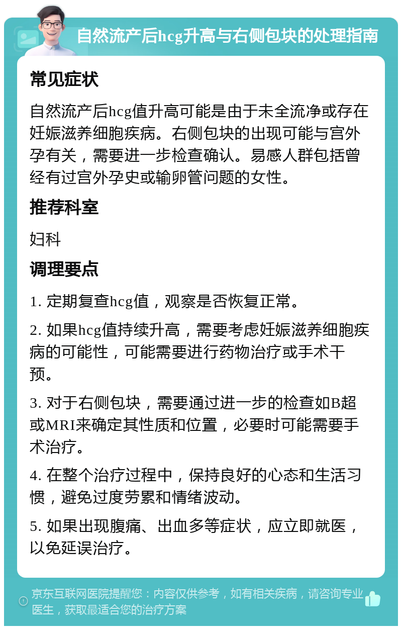 自然流产后hcg升高与右侧包块的处理指南 常见症状 自然流产后hcg值升高可能是由于未全流净或存在妊娠滋养细胞疾病。右侧包块的出现可能与宫外孕有关，需要进一步检查确认。易感人群包括曾经有过宫外孕史或输卵管问题的女性。 推荐科室 妇科 调理要点 1. 定期复查hcg值，观察是否恢复正常。 2. 如果hcg值持续升高，需要考虑妊娠滋养细胞疾病的可能性，可能需要进行药物治疗或手术干预。 3. 对于右侧包块，需要通过进一步的检查如B超或MRI来确定其性质和位置，必要时可能需要手术治疗。 4. 在整个治疗过程中，保持良好的心态和生活习惯，避免过度劳累和情绪波动。 5. 如果出现腹痛、出血多等症状，应立即就医，以免延误治疗。