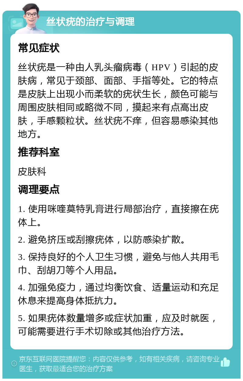 丝状疣的治疗与调理 常见症状 丝状疣是一种由人乳头瘤病毒（HPV）引起的皮肤病，常见于颈部、面部、手指等处。它的特点是皮肤上出现小而柔软的疣状生长，颜色可能与周围皮肤相同或略微不同，摸起来有点高出皮肤，手感颗粒状。丝状疣不痒，但容易感染其他地方。 推荐科室 皮肤科 调理要点 1. 使用咪喹莫特乳膏进行局部治疗，直接擦在疣体上。 2. 避免挤压或刮擦疣体，以防感染扩散。 3. 保持良好的个人卫生习惯，避免与他人共用毛巾、刮胡刀等个人用品。 4. 加强免疫力，通过均衡饮食、适量运动和充足休息来提高身体抵抗力。 5. 如果疣体数量增多或症状加重，应及时就医，可能需要进行手术切除或其他治疗方法。