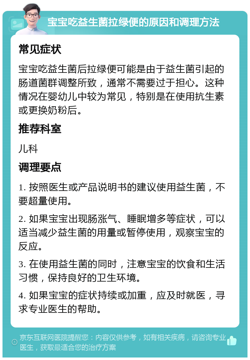 宝宝吃益生菌拉绿便的原因和调理方法 常见症状 宝宝吃益生菌后拉绿便可能是由于益生菌引起的肠道菌群调整所致，通常不需要过于担心。这种情况在婴幼儿中较为常见，特别是在使用抗生素或更换奶粉后。 推荐科室 儿科 调理要点 1. 按照医生或产品说明书的建议使用益生菌，不要超量使用。 2. 如果宝宝出现肠涨气、睡眠增多等症状，可以适当减少益生菌的用量或暂停使用，观察宝宝的反应。 3. 在使用益生菌的同时，注意宝宝的饮食和生活习惯，保持良好的卫生环境。 4. 如果宝宝的症状持续或加重，应及时就医，寻求专业医生的帮助。