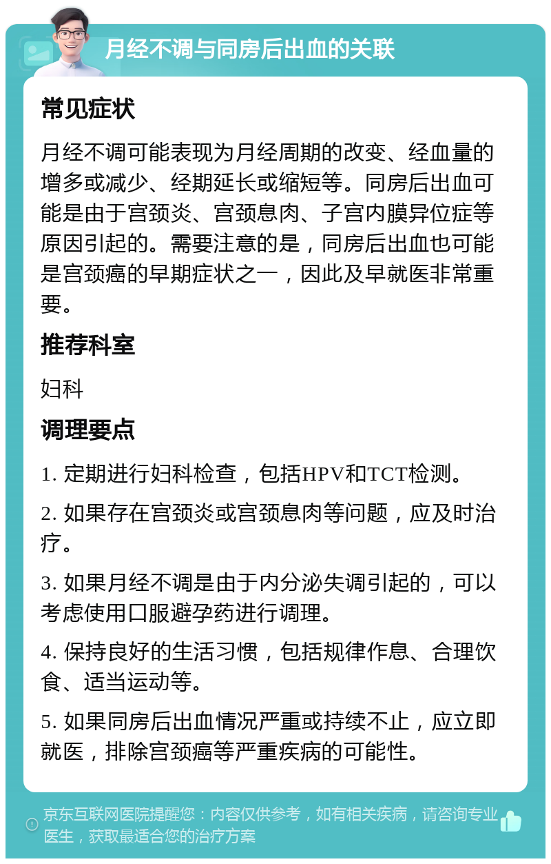 月经不调与同房后出血的关联 常见症状 月经不调可能表现为月经周期的改变、经血量的增多或减少、经期延长或缩短等。同房后出血可能是由于宫颈炎、宫颈息肉、子宫内膜异位症等原因引起的。需要注意的是，同房后出血也可能是宫颈癌的早期症状之一，因此及早就医非常重要。 推荐科室 妇科 调理要点 1. 定期进行妇科检查，包括HPV和TCT检测。 2. 如果存在宫颈炎或宫颈息肉等问题，应及时治疗。 3. 如果月经不调是由于内分泌失调引起的，可以考虑使用口服避孕药进行调理。 4. 保持良好的生活习惯，包括规律作息、合理饮食、适当运动等。 5. 如果同房后出血情况严重或持续不止，应立即就医，排除宫颈癌等严重疾病的可能性。