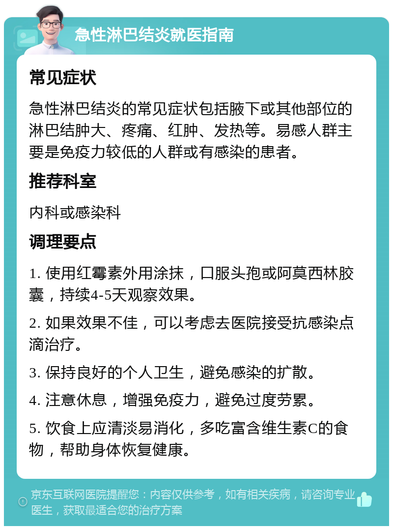 急性淋巴结炎就医指南 常见症状 急性淋巴结炎的常见症状包括腋下或其他部位的淋巴结肿大、疼痛、红肿、发热等。易感人群主要是免疫力较低的人群或有感染的患者。 推荐科室 内科或感染科 调理要点 1. 使用红霉素外用涂抹，口服头孢或阿莫西林胶囊，持续4-5天观察效果。 2. 如果效果不佳，可以考虑去医院接受抗感染点滴治疗。 3. 保持良好的个人卫生，避免感染的扩散。 4. 注意休息，增强免疫力，避免过度劳累。 5. 饮食上应清淡易消化，多吃富含维生素C的食物，帮助身体恢复健康。