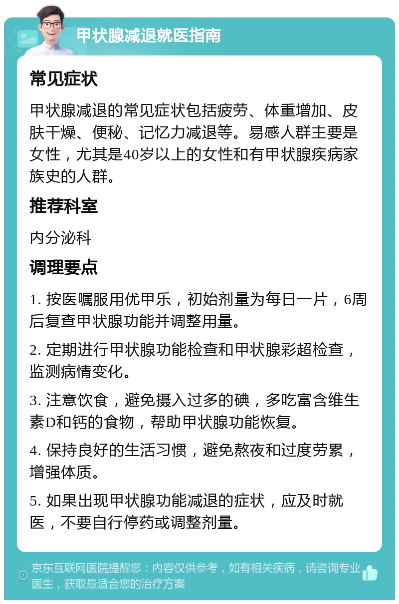 甲状腺减退就医指南 常见症状 甲状腺减退的常见症状包括疲劳、体重增加、皮肤干燥、便秘、记忆力减退等。易感人群主要是女性，尤其是40岁以上的女性和有甲状腺疾病家族史的人群。 推荐科室 内分泌科 调理要点 1. 按医嘱服用优甲乐，初始剂量为每日一片，6周后复查甲状腺功能并调整用量。 2. 定期进行甲状腺功能检查和甲状腺彩超检查，监测病情变化。 3. 注意饮食，避免摄入过多的碘，多吃富含维生素D和钙的食物，帮助甲状腺功能恢复。 4. 保持良好的生活习惯，避免熬夜和过度劳累，增强体质。 5. 如果出现甲状腺功能减退的症状，应及时就医，不要自行停药或调整剂量。