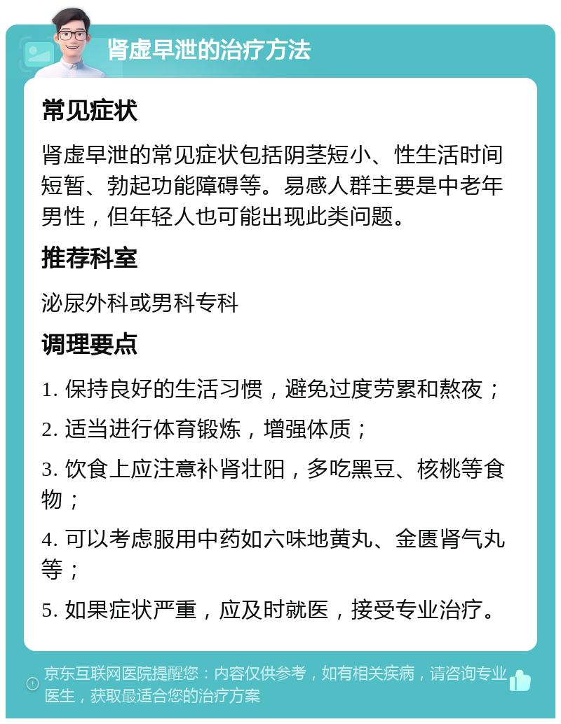 肾虚早泄的治疗方法 常见症状 肾虚早泄的常见症状包括阴茎短小、性生活时间短暂、勃起功能障碍等。易感人群主要是中老年男性，但年轻人也可能出现此类问题。 推荐科室 泌尿外科或男科专科 调理要点 1. 保持良好的生活习惯，避免过度劳累和熬夜； 2. 适当进行体育锻炼，增强体质； 3. 饮食上应注意补肾壮阳，多吃黑豆、核桃等食物； 4. 可以考虑服用中药如六味地黄丸、金匮肾气丸等； 5. 如果症状严重，应及时就医，接受专业治疗。