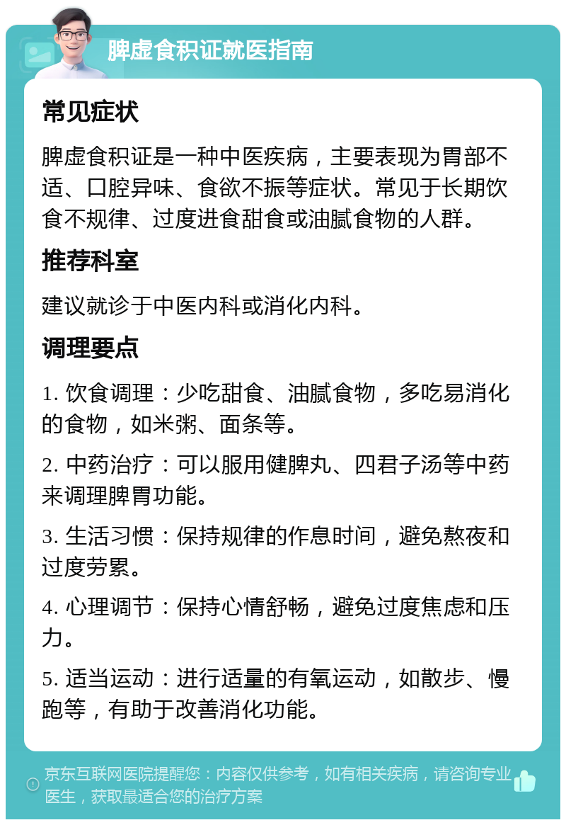 脾虚食积证就医指南 常见症状 脾虚食积证是一种中医疾病，主要表现为胃部不适、口腔异味、食欲不振等症状。常见于长期饮食不规律、过度进食甜食或油腻食物的人群。 推荐科室 建议就诊于中医内科或消化内科。 调理要点 1. 饮食调理：少吃甜食、油腻食物，多吃易消化的食物，如米粥、面条等。 2. 中药治疗：可以服用健脾丸、四君子汤等中药来调理脾胃功能。 3. 生活习惯：保持规律的作息时间，避免熬夜和过度劳累。 4. 心理调节：保持心情舒畅，避免过度焦虑和压力。 5. 适当运动：进行适量的有氧运动，如散步、慢跑等，有助于改善消化功能。