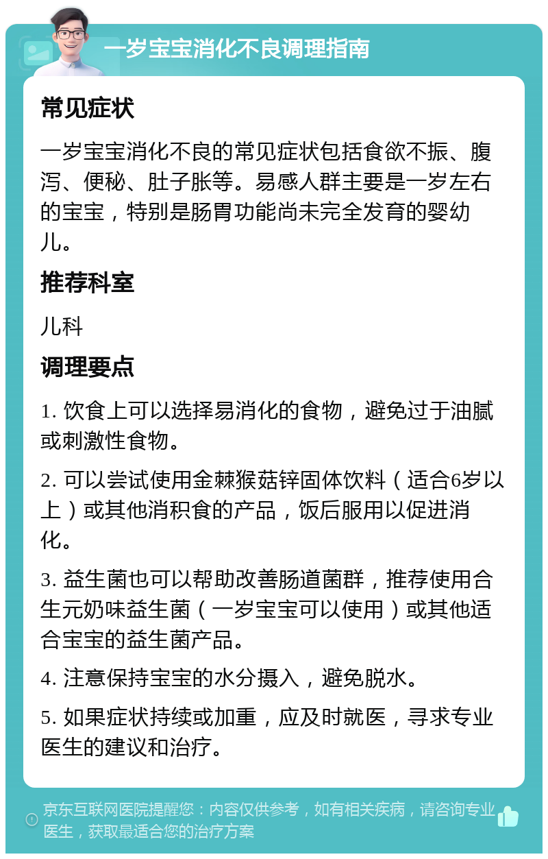 一岁宝宝消化不良调理指南 常见症状 一岁宝宝消化不良的常见症状包括食欲不振、腹泻、便秘、肚子胀等。易感人群主要是一岁左右的宝宝，特别是肠胃功能尚未完全发育的婴幼儿。 推荐科室 儿科 调理要点 1. 饮食上可以选择易消化的食物，避免过于油腻或刺激性食物。 2. 可以尝试使用金棘猴菇锌固体饮料（适合6岁以上）或其他消积食的产品，饭后服用以促进消化。 3. 益生菌也可以帮助改善肠道菌群，推荐使用合生元奶味益生菌（一岁宝宝可以使用）或其他适合宝宝的益生菌产品。 4. 注意保持宝宝的水分摄入，避免脱水。 5. 如果症状持续或加重，应及时就医，寻求专业医生的建议和治疗。