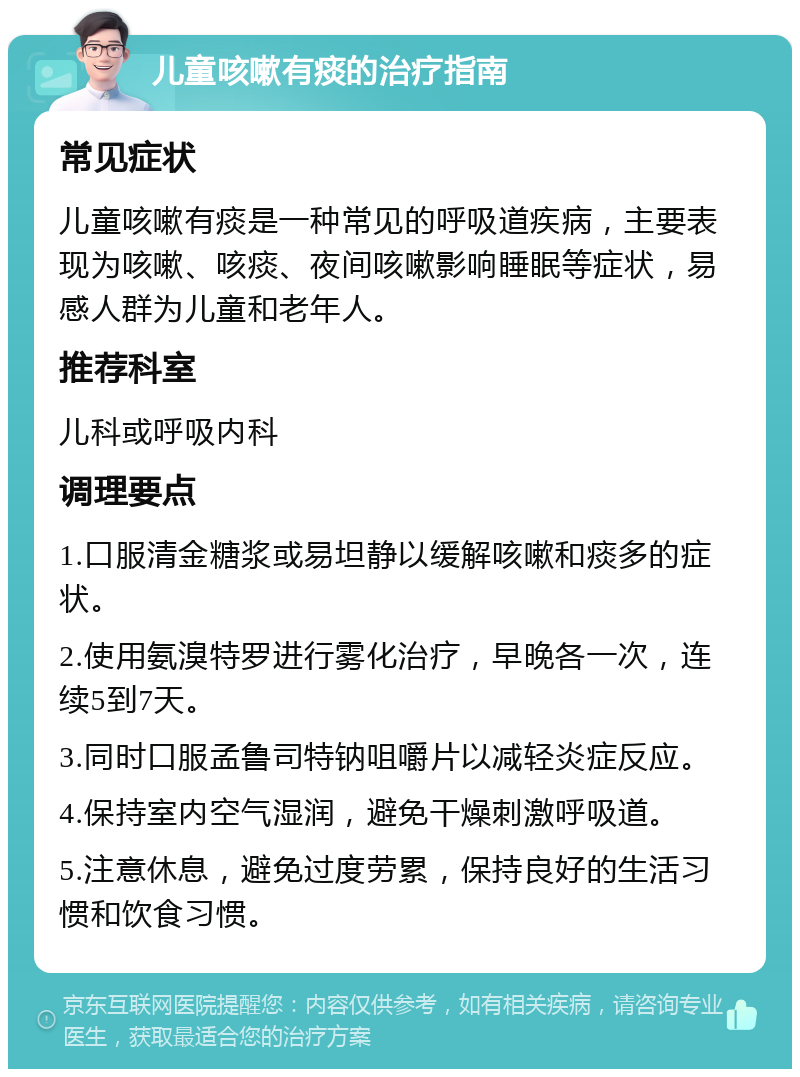 儿童咳嗽有痰的治疗指南 常见症状 儿童咳嗽有痰是一种常见的呼吸道疾病，主要表现为咳嗽、咳痰、夜间咳嗽影响睡眠等症状，易感人群为儿童和老年人。 推荐科室 儿科或呼吸内科 调理要点 1.口服清金糖浆或易坦静以缓解咳嗽和痰多的症状。 2.使用氨溴特罗进行雾化治疗，早晚各一次，连续5到7天。 3.同时口服孟鲁司特钠咀嚼片以减轻炎症反应。 4.保持室内空气湿润，避免干燥刺激呼吸道。 5.注意休息，避免过度劳累，保持良好的生活习惯和饮食习惯。