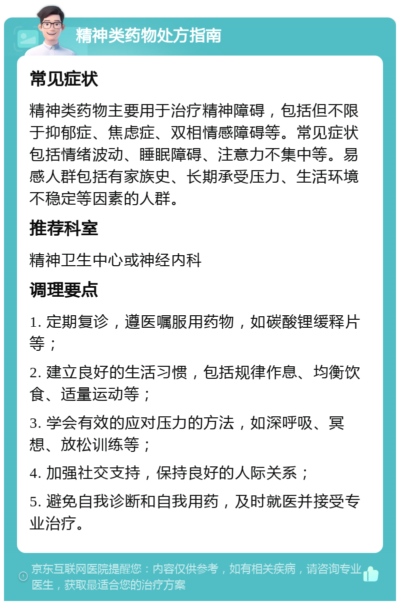 精神类药物处方指南 常见症状 精神类药物主要用于治疗精神障碍，包括但不限于抑郁症、焦虑症、双相情感障碍等。常见症状包括情绪波动、睡眠障碍、注意力不集中等。易感人群包括有家族史、长期承受压力、生活环境不稳定等因素的人群。 推荐科室 精神卫生中心或神经内科 调理要点 1. 定期复诊，遵医嘱服用药物，如碳酸锂缓释片等； 2. 建立良好的生活习惯，包括规律作息、均衡饮食、适量运动等； 3. 学会有效的应对压力的方法，如深呼吸、冥想、放松训练等； 4. 加强社交支持，保持良好的人际关系； 5. 避免自我诊断和自我用药，及时就医并接受专业治疗。