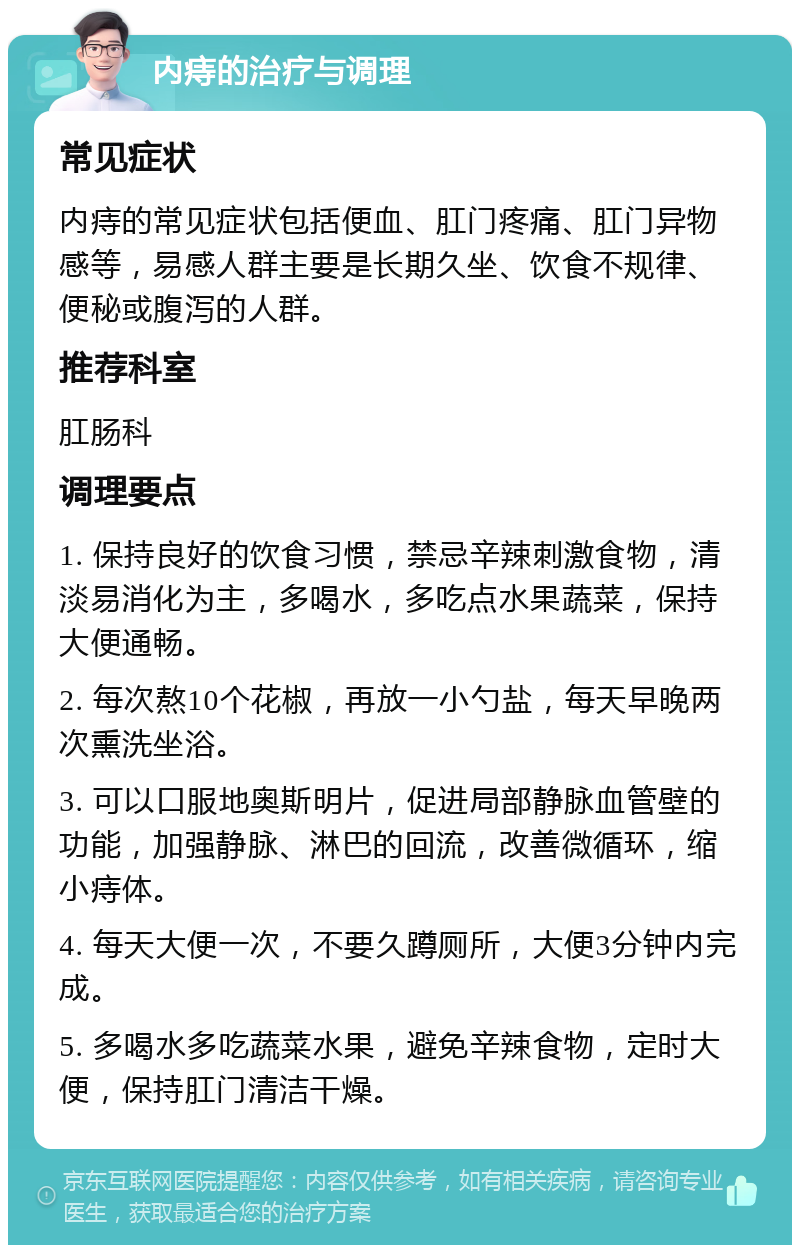 内痔的治疗与调理 常见症状 内痔的常见症状包括便血、肛门疼痛、肛门异物感等，易感人群主要是长期久坐、饮食不规律、便秘或腹泻的人群。 推荐科室 肛肠科 调理要点 1. 保持良好的饮食习惯，禁忌辛辣刺激食物，清淡易消化为主，多喝水，多吃点水果蔬菜，保持大便通畅。 2. 每次熬10个花椒，再放一小勺盐，每天早晚两次熏洗坐浴。 3. 可以口服地奥斯明片，促进局部静脉血管壁的功能，加强静脉、淋巴的回流，改善微循环，缩小痔体。 4. 每天大便一次，不要久蹲厕所，大便3分钟内完成。 5. 多喝水多吃蔬菜水果，避免辛辣食物，定时大便，保持肛门清洁干燥。