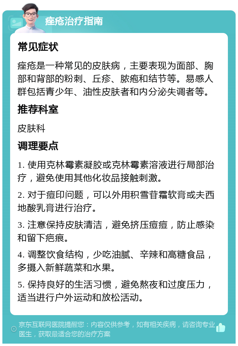 痤疮治疗指南 常见症状 痤疮是一种常见的皮肤病，主要表现为面部、胸部和背部的粉刺、丘疹、脓疱和结节等。易感人群包括青少年、油性皮肤者和内分泌失调者等。 推荐科室 皮肤科 调理要点 1. 使用克林霉素凝胶或克林霉素溶液进行局部治疗，避免使用其他化妆品接触刺激。 2. 对于痘印问题，可以外用积雪苷霜软膏或夫西地酸乳膏进行治疗。 3. 注意保持皮肤清洁，避免挤压痘痘，防止感染和留下疤痕。 4. 调整饮食结构，少吃油腻、辛辣和高糖食品，多摄入新鲜蔬菜和水果。 5. 保持良好的生活习惯，避免熬夜和过度压力，适当进行户外运动和放松活动。