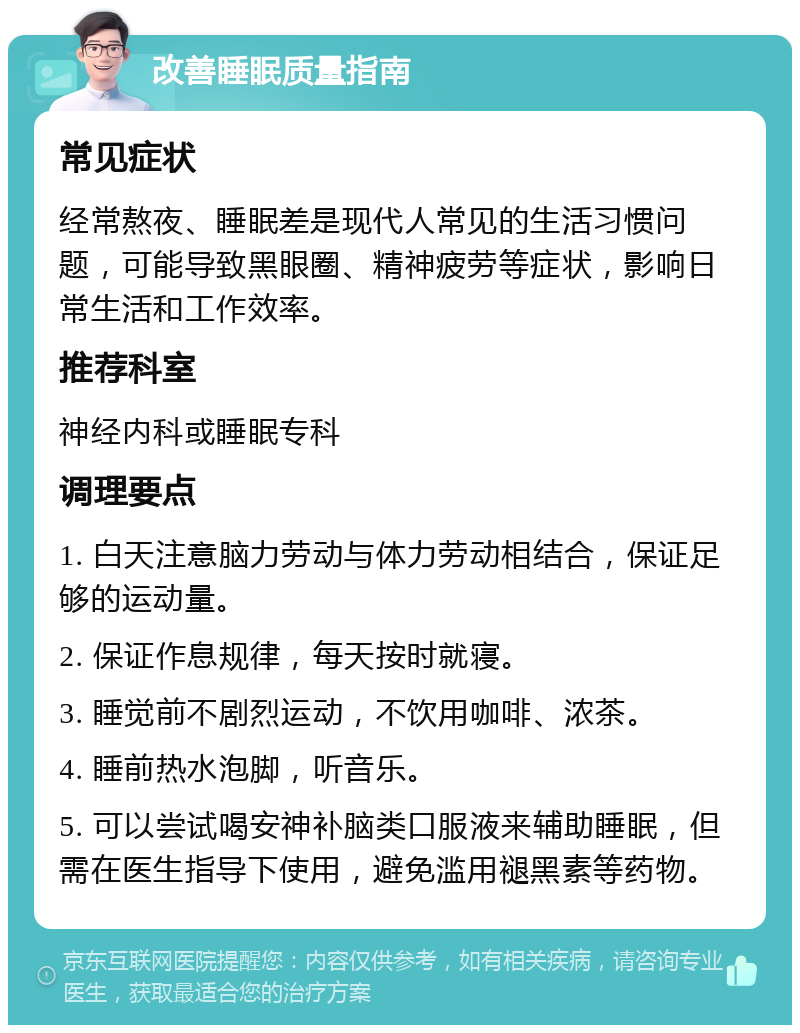 改善睡眠质量指南 常见症状 经常熬夜、睡眠差是现代人常见的生活习惯问题，可能导致黑眼圈、精神疲劳等症状，影响日常生活和工作效率。 推荐科室 神经内科或睡眠专科 调理要点 1. 白天注意脑力劳动与体力劳动相结合，保证足够的运动量。 2. 保证作息规律，每天按时就寝。 3. 睡觉前不剧烈运动，不饮用咖啡、浓茶。 4. 睡前热水泡脚，听音乐。 5. 可以尝试喝安神补脑类口服液来辅助睡眠，但需在医生指导下使用，避免滥用褪黑素等药物。