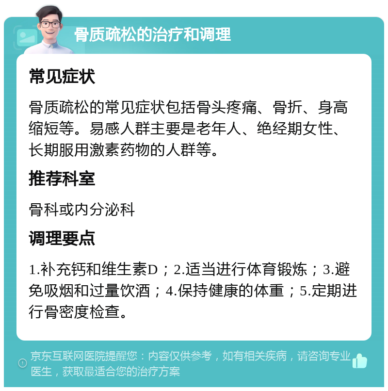 骨质疏松的治疗和调理 常见症状 骨质疏松的常见症状包括骨头疼痛、骨折、身高缩短等。易感人群主要是老年人、绝经期女性、长期服用激素药物的人群等。 推荐科室 骨科或内分泌科 调理要点 1.补充钙和维生素D；2.适当进行体育锻炼；3.避免吸烟和过量饮酒；4.保持健康的体重；5.定期进行骨密度检查。