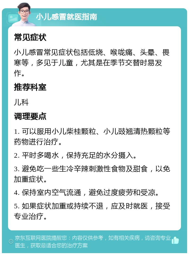 小儿感冒就医指南 常见症状 小儿感冒常见症状包括低烧、喉咙痛、头晕、畏寒等，多见于儿童，尤其是在季节交替时易发作。 推荐科室 儿科 调理要点 1. 可以服用小儿柴桂颗粒、小儿豉翘清热颗粒等药物进行治疗。 2. 平时多喝水，保持充足的水分摄入。 3. 避免吃一些生冷辛辣刺激性食物及甜食，以免加重症状。 4. 保持室内空气流通，避免过度疲劳和受凉。 5. 如果症状加重或持续不退，应及时就医，接受专业治疗。