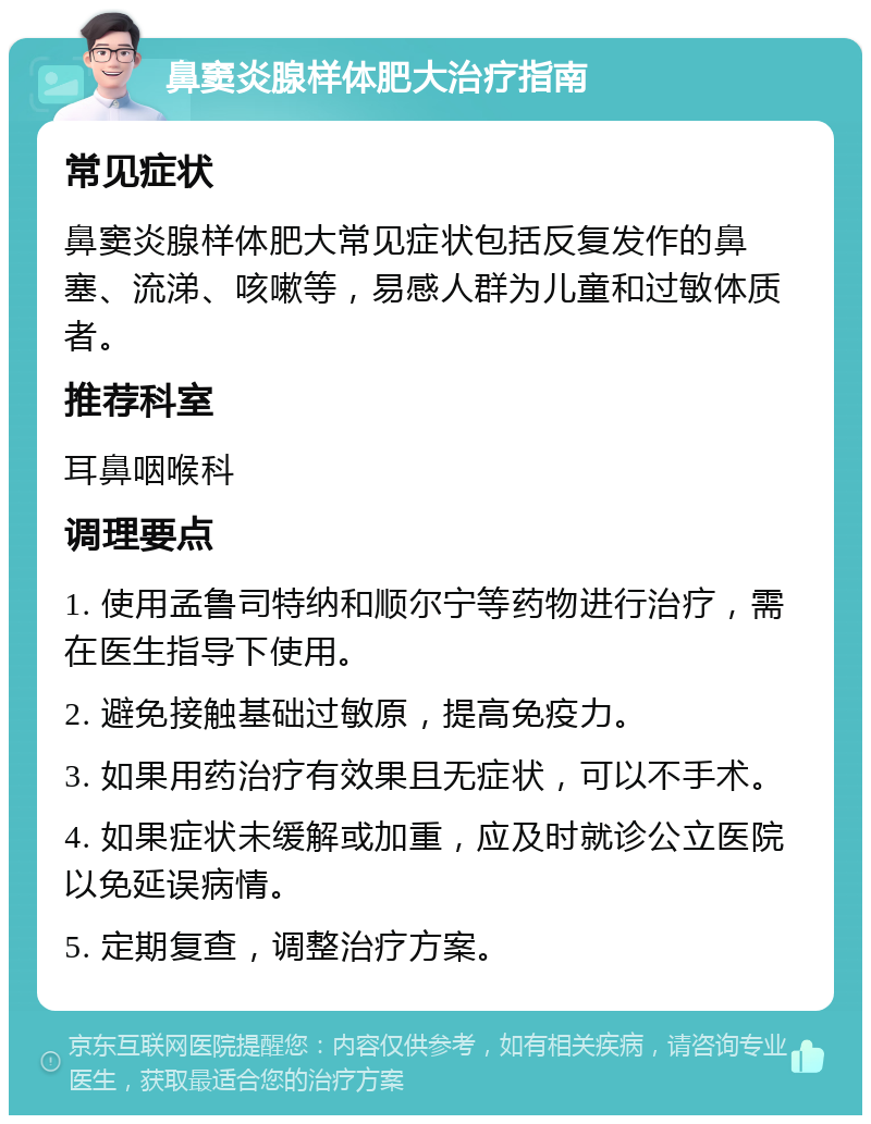 鼻窦炎腺样体肥大治疗指南 常见症状 鼻窦炎腺样体肥大常见症状包括反复发作的鼻塞、流涕、咳嗽等，易感人群为儿童和过敏体质者。 推荐科室 耳鼻咽喉科 调理要点 1. 使用孟鲁司特纳和顺尔宁等药物进行治疗，需在医生指导下使用。 2. 避免接触基础过敏原，提高免疫力。 3. 如果用药治疗有效果且无症状，可以不手术。 4. 如果症状未缓解或加重，应及时就诊公立医院以免延误病情。 5. 定期复查，调整治疗方案。