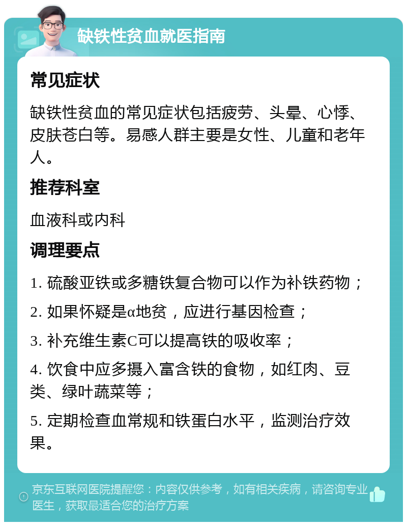 缺铁性贫血就医指南 常见症状 缺铁性贫血的常见症状包括疲劳、头晕、心悸、皮肤苍白等。易感人群主要是女性、儿童和老年人。 推荐科室 血液科或内科 调理要点 1. 硫酸亚铁或多糖铁复合物可以作为补铁药物； 2. 如果怀疑是α地贫，应进行基因检查； 3. 补充维生素C可以提高铁的吸收率； 4. 饮食中应多摄入富含铁的食物，如红肉、豆类、绿叶蔬菜等； 5. 定期检查血常规和铁蛋白水平，监测治疗效果。