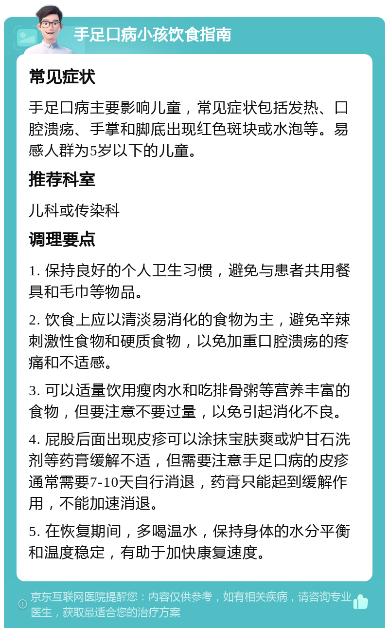 手足口病小孩饮食指南 常见症状 手足口病主要影响儿童，常见症状包括发热、口腔溃疡、手掌和脚底出现红色斑块或水泡等。易感人群为5岁以下的儿童。 推荐科室 儿科或传染科 调理要点 1. 保持良好的个人卫生习惯，避免与患者共用餐具和毛巾等物品。 2. 饮食上应以清淡易消化的食物为主，避免辛辣刺激性食物和硬质食物，以免加重口腔溃疡的疼痛和不适感。 3. 可以适量饮用瘦肉水和吃排骨粥等营养丰富的食物，但要注意不要过量，以免引起消化不良。 4. 屁股后面出现皮疹可以涂抹宝肤爽或炉甘石洗剂等药膏缓解不适，但需要注意手足口病的皮疹通常需要7-10天自行消退，药膏只能起到缓解作用，不能加速消退。 5. 在恢复期间，多喝温水，保持身体的水分平衡和温度稳定，有助于加快康复速度。