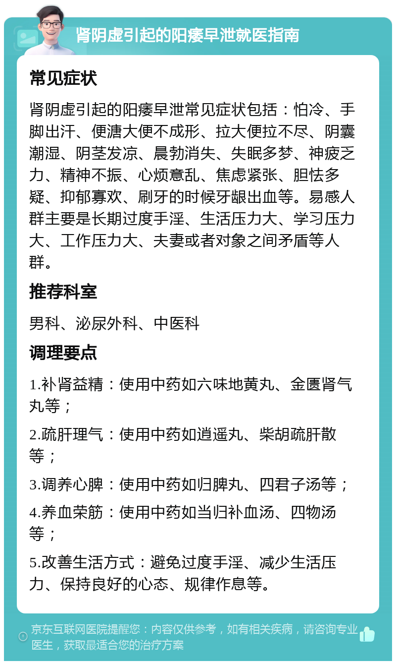 肾阴虚引起的阳痿早泄就医指南 常见症状 肾阴虚引起的阳痿早泄常见症状包括：怕冷、手脚出汗、便溏大便不成形、拉大便拉不尽、阴囊潮湿、阴茎发凉、晨勃消失、失眠多梦、神疲乏力、精神不振、心烦意乱、焦虑紧张、胆怯多疑、抑郁寡欢、刷牙的时候牙龈出血等。易感人群主要是长期过度手淫、生活压力大、学习压力大、工作压力大、夫妻或者对象之间矛盾等人群。 推荐科室 男科、泌尿外科、中医科 调理要点 1.补肾益精：使用中药如六味地黄丸、金匮肾气丸等； 2.疏肝理气：使用中药如逍遥丸、柴胡疏肝散等； 3.调养心脾：使用中药如归脾丸、四君子汤等； 4.养血荣筋：使用中药如当归补血汤、四物汤等； 5.改善生活方式：避免过度手淫、减少生活压力、保持良好的心态、规律作息等。