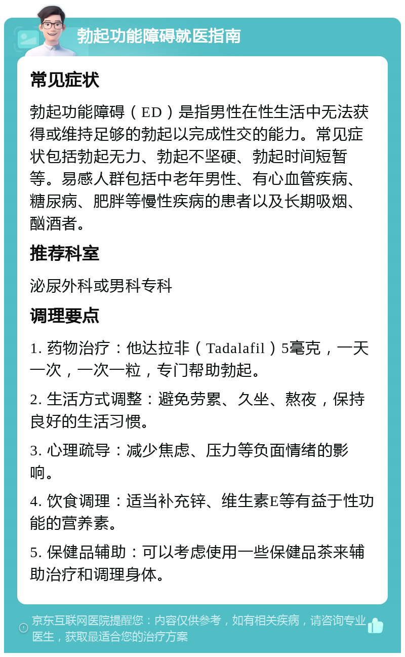 勃起功能障碍就医指南 常见症状 勃起功能障碍（ED）是指男性在性生活中无法获得或维持足够的勃起以完成性交的能力。常见症状包括勃起无力、勃起不坚硬、勃起时间短暂等。易感人群包括中老年男性、有心血管疾病、糖尿病、肥胖等慢性疾病的患者以及长期吸烟、酗酒者。 推荐科室 泌尿外科或男科专科 调理要点 1. 药物治疗：他达拉非（Tadalafil）5毫克，一天一次，一次一粒，专门帮助勃起。 2. 生活方式调整：避免劳累、久坐、熬夜，保持良好的生活习惯。 3. 心理疏导：减少焦虑、压力等负面情绪的影响。 4. 饮食调理：适当补充锌、维生素E等有益于性功能的营养素。 5. 保健品辅助：可以考虑使用一些保健品茶来辅助治疗和调理身体。