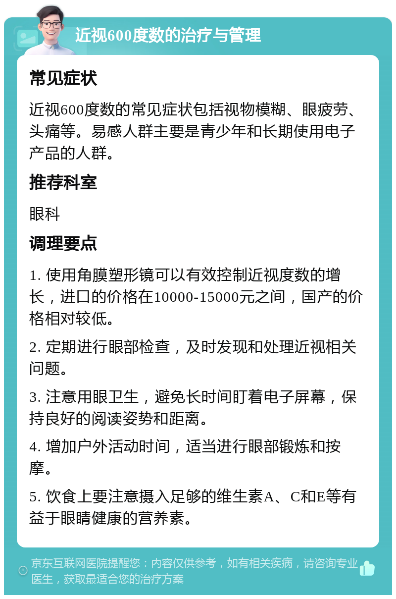 近视600度数的治疗与管理 常见症状 近视600度数的常见症状包括视物模糊、眼疲劳、头痛等。易感人群主要是青少年和长期使用电子产品的人群。 推荐科室 眼科 调理要点 1. 使用角膜塑形镜可以有效控制近视度数的增长，进口的价格在10000-15000元之间，国产的价格相对较低。 2. 定期进行眼部检查，及时发现和处理近视相关问题。 3. 注意用眼卫生，避免长时间盯着电子屏幕，保持良好的阅读姿势和距离。 4. 增加户外活动时间，适当进行眼部锻炼和按摩。 5. 饮食上要注意摄入足够的维生素A、C和E等有益于眼睛健康的营养素。