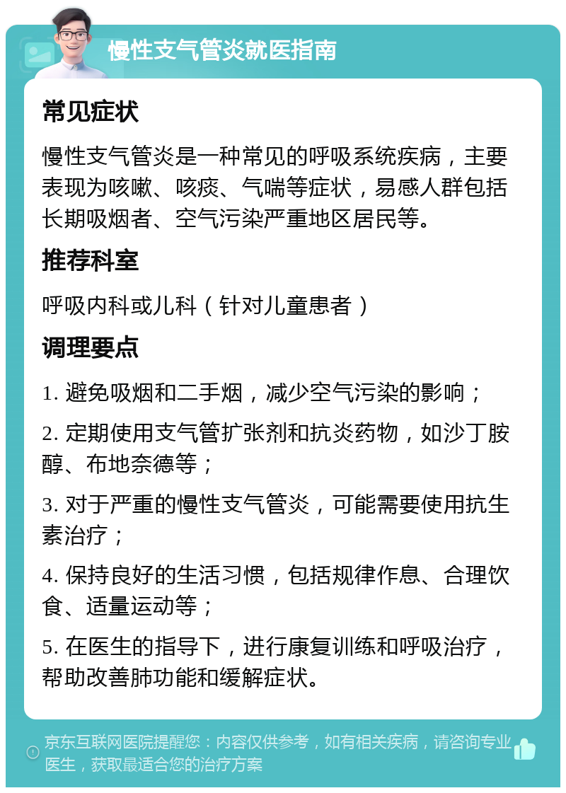 慢性支气管炎就医指南 常见症状 慢性支气管炎是一种常见的呼吸系统疾病，主要表现为咳嗽、咳痰、气喘等症状，易感人群包括长期吸烟者、空气污染严重地区居民等。 推荐科室 呼吸内科或儿科（针对儿童患者） 调理要点 1. 避免吸烟和二手烟，减少空气污染的影响； 2. 定期使用支气管扩张剂和抗炎药物，如沙丁胺醇、布地奈德等； 3. 对于严重的慢性支气管炎，可能需要使用抗生素治疗； 4. 保持良好的生活习惯，包括规律作息、合理饮食、适量运动等； 5. 在医生的指导下，进行康复训练和呼吸治疗，帮助改善肺功能和缓解症状。