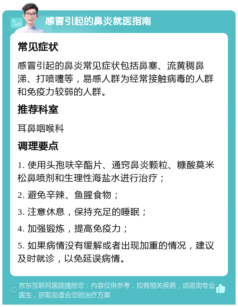 感冒引起的鼻炎就医指南 常见症状 感冒引起的鼻炎常见症状包括鼻塞、流黄稠鼻涕、打喷嚏等，易感人群为经常接触病毒的人群和免疫力较弱的人群。 推荐科室 耳鼻咽喉科 调理要点 1. 使用头孢呋辛酯片、通窍鼻炎颗粒、糠酸莫米松鼻喷剂和生理性海盐水进行治疗； 2. 避免辛辣、鱼腥食物； 3. 注意休息，保持充足的睡眠； 4. 加强锻炼，提高免疫力； 5. 如果病情没有缓解或者出现加重的情况，建议及时就诊，以免延误病情。