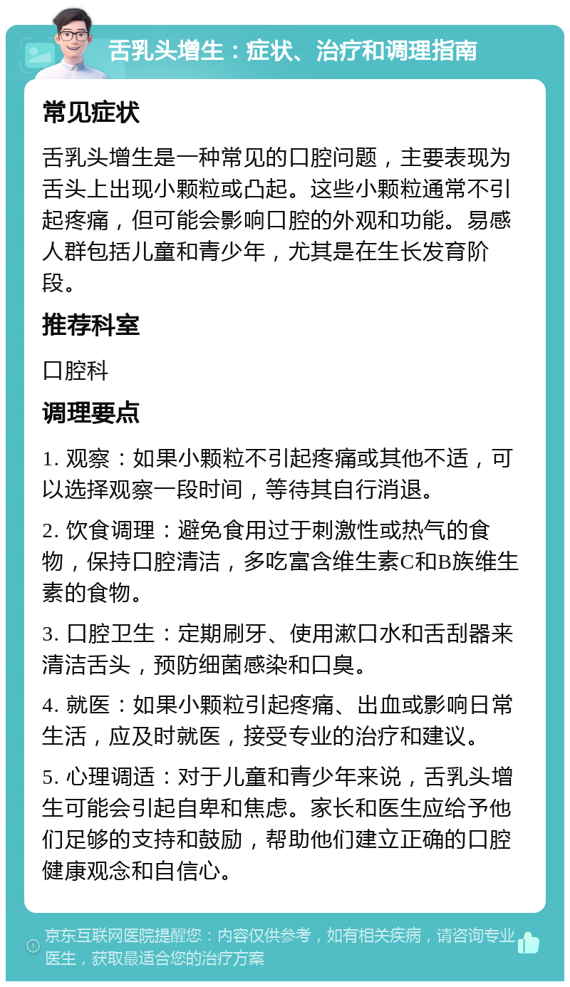 舌乳头增生：症状、治疗和调理指南 常见症状 舌乳头增生是一种常见的口腔问题，主要表现为舌头上出现小颗粒或凸起。这些小颗粒通常不引起疼痛，但可能会影响口腔的外观和功能。易感人群包括儿童和青少年，尤其是在生长发育阶段。 推荐科室 口腔科 调理要点 1. 观察：如果小颗粒不引起疼痛或其他不适，可以选择观察一段时间，等待其自行消退。 2. 饮食调理：避免食用过于刺激性或热气的食物，保持口腔清洁，多吃富含维生素C和B族维生素的食物。 3. 口腔卫生：定期刷牙、使用漱口水和舌刮器来清洁舌头，预防细菌感染和口臭。 4. 就医：如果小颗粒引起疼痛、出血或影响日常生活，应及时就医，接受专业的治疗和建议。 5. 心理调适：对于儿童和青少年来说，舌乳头增生可能会引起自卑和焦虑。家长和医生应给予他们足够的支持和鼓励，帮助他们建立正确的口腔健康观念和自信心。