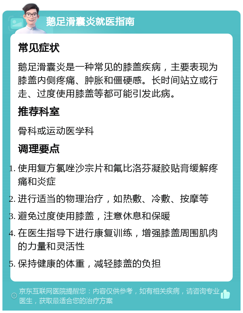 鹅足滑囊炎就医指南 常见症状 鹅足滑囊炎是一种常见的膝盖疾病，主要表现为膝盖内侧疼痛、肿胀和僵硬感。长时间站立或行走、过度使用膝盖等都可能引发此病。 推荐科室 骨科或运动医学科 调理要点 使用复方氯唑沙宗片和氟比洛芬凝胶贴膏缓解疼痛和炎症 进行适当的物理治疗，如热敷、冷敷、按摩等 避免过度使用膝盖，注意休息和保暖 在医生指导下进行康复训练，增强膝盖周围肌肉的力量和灵活性 保持健康的体重，减轻膝盖的负担