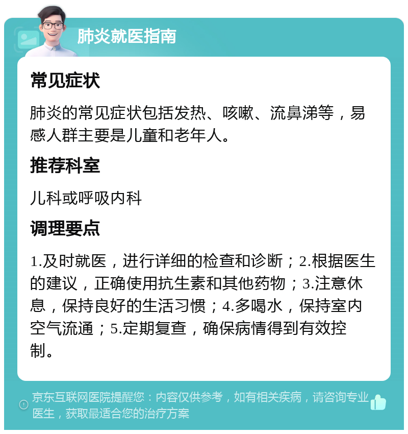 肺炎就医指南 常见症状 肺炎的常见症状包括发热、咳嗽、流鼻涕等，易感人群主要是儿童和老年人。 推荐科室 儿科或呼吸内科 调理要点 1.及时就医，进行详细的检查和诊断；2.根据医生的建议，正确使用抗生素和其他药物；3.注意休息，保持良好的生活习惯；4.多喝水，保持室内空气流通；5.定期复查，确保病情得到有效控制。