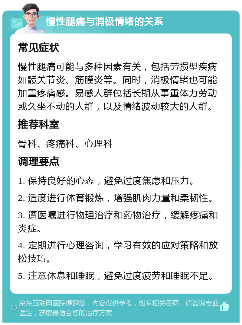 慢性腿痛与消极情绪的关系 常见症状 慢性腿痛可能与多种因素有关，包括劳损型疾病如髋关节炎、筋膜炎等。同时，消极情绪也可能加重疼痛感。易感人群包括长期从事重体力劳动或久坐不动的人群，以及情绪波动较大的人群。 推荐科室 骨科、疼痛科、心理科 调理要点 1. 保持良好的心态，避免过度焦虑和压力。 2. 适度进行体育锻炼，增强肌肉力量和柔韧性。 3. 遵医嘱进行物理治疗和药物治疗，缓解疼痛和炎症。 4. 定期进行心理咨询，学习有效的应对策略和放松技巧。 5. 注意休息和睡眠，避免过度疲劳和睡眠不足。