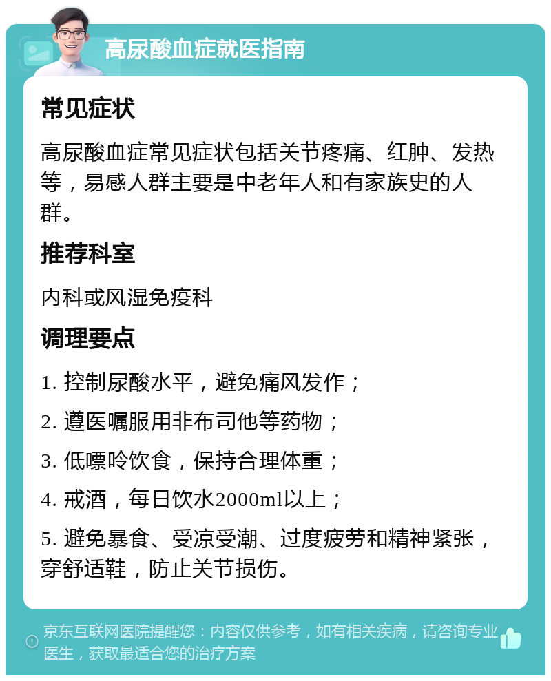 高尿酸血症就医指南 常见症状 高尿酸血症常见症状包括关节疼痛、红肿、发热等，易感人群主要是中老年人和有家族史的人群。 推荐科室 内科或风湿免疫科 调理要点 1. 控制尿酸水平，避免痛风发作； 2. 遵医嘱服用非布司他等药物； 3. 低嘌呤饮食，保持合理体重； 4. 戒酒，每日饮水2000ml以上； 5. 避免暴食、受凉受潮、过度疲劳和精神紧张，穿舒适鞋，防止关节损伤。