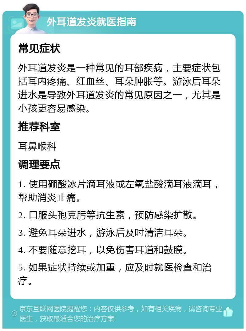 外耳道发炎就医指南 常见症状 外耳道发炎是一种常见的耳部疾病，主要症状包括耳内疼痛、红血丝、耳朵肿胀等。游泳后耳朵进水是导致外耳道发炎的常见原因之一，尤其是小孩更容易感染。 推荐科室 耳鼻喉科 调理要点 1. 使用硼酸冰片滴耳液或左氧盐酸滴耳液滴耳，帮助消炎止痛。 2. 口服头孢克肟等抗生素，预防感染扩散。 3. 避免耳朵进水，游泳后及时清洁耳朵。 4. 不要随意挖耳，以免伤害耳道和鼓膜。 5. 如果症状持续或加重，应及时就医检查和治疗。