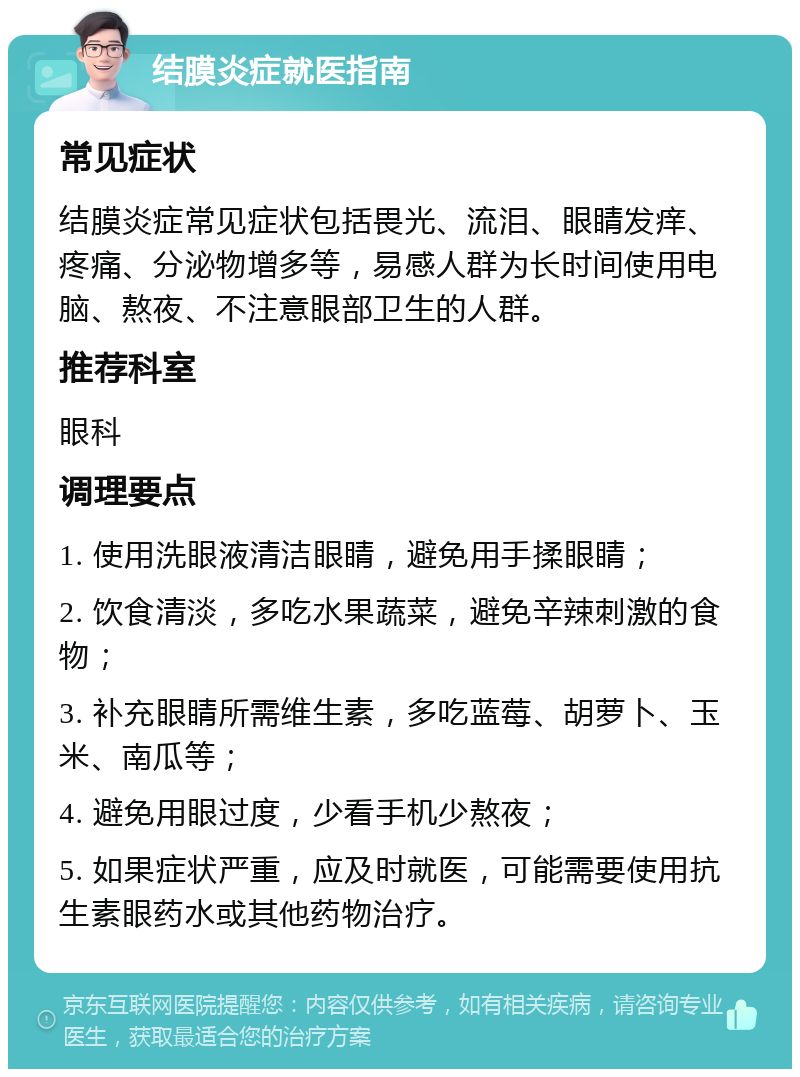 结膜炎症就医指南 常见症状 结膜炎症常见症状包括畏光、流泪、眼睛发痒、疼痛、分泌物增多等，易感人群为长时间使用电脑、熬夜、不注意眼部卫生的人群。 推荐科室 眼科 调理要点 1. 使用洗眼液清洁眼睛，避免用手揉眼睛； 2. 饮食清淡，多吃水果蔬菜，避免辛辣刺激的食物； 3. 补充眼睛所需维生素，多吃蓝莓、胡萝卜、玉米、南瓜等； 4. 避免用眼过度，少看手机少熬夜； 5. 如果症状严重，应及时就医，可能需要使用抗生素眼药水或其他药物治疗。