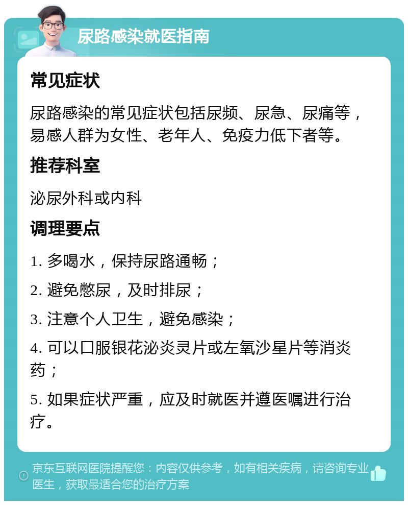 尿路感染就医指南 常见症状 尿路感染的常见症状包括尿频、尿急、尿痛等，易感人群为女性、老年人、免疫力低下者等。 推荐科室 泌尿外科或内科 调理要点 1. 多喝水，保持尿路通畅； 2. 避免憋尿，及时排尿； 3. 注意个人卫生，避免感染； 4. 可以口服银花泌炎灵片或左氧沙星片等消炎药； 5. 如果症状严重，应及时就医并遵医嘱进行治疗。