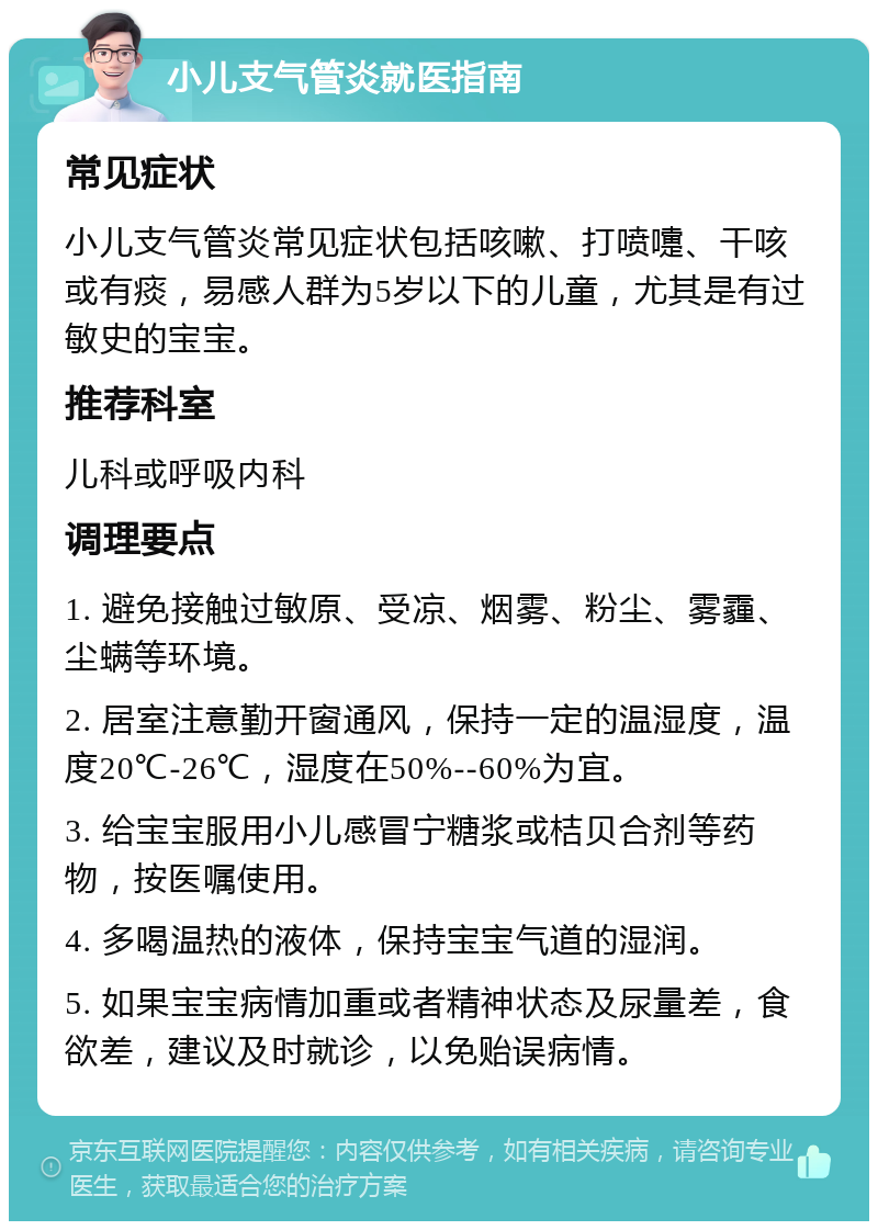 小儿支气管炎就医指南 常见症状 小儿支气管炎常见症状包括咳嗽、打喷嚏、干咳或有痰，易感人群为5岁以下的儿童，尤其是有过敏史的宝宝。 推荐科室 儿科或呼吸内科 调理要点 1. 避免接触过敏原、受凉、烟雾、粉尘、雾霾、尘螨等环境。 2. 居室注意勤开窗通风，保持一定的温湿度，温度20℃-26℃，湿度在50%--60%为宜。 3. 给宝宝服用小儿感冒宁糖浆或桔贝合剂等药物，按医嘱使用。 4. 多喝温热的液体，保持宝宝气道的湿润。 5. 如果宝宝病情加重或者精神状态及尿量差，食欲差，建议及时就诊，以免贻误病情。