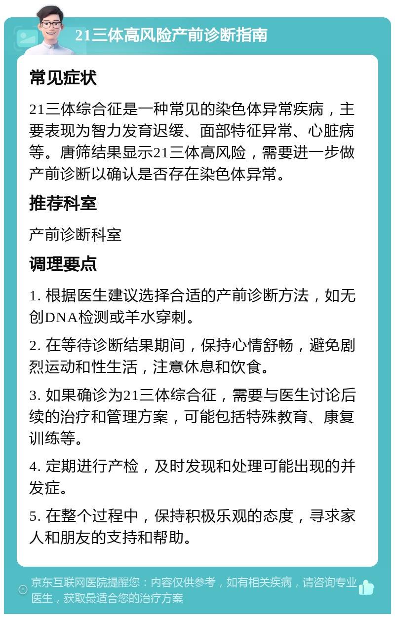 21三体高风险产前诊断指南 常见症状 21三体综合征是一种常见的染色体异常疾病，主要表现为智力发育迟缓、面部特征异常、心脏病等。唐筛结果显示21三体高风险，需要进一步做产前诊断以确认是否存在染色体异常。 推荐科室 产前诊断科室 调理要点 1. 根据医生建议选择合适的产前诊断方法，如无创DNA检测或羊水穿刺。 2. 在等待诊断结果期间，保持心情舒畅，避免剧烈运动和性生活，注意休息和饮食。 3. 如果确诊为21三体综合征，需要与医生讨论后续的治疗和管理方案，可能包括特殊教育、康复训练等。 4. 定期进行产检，及时发现和处理可能出现的并发症。 5. 在整个过程中，保持积极乐观的态度，寻求家人和朋友的支持和帮助。