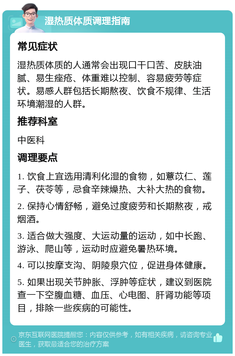 湿热质体质调理指南 常见症状 湿热质体质的人通常会出现口干口苦、皮肤油腻、易生痤疮、体重难以控制、容易疲劳等症状。易感人群包括长期熬夜、饮食不规律、生活环境潮湿的人群。 推荐科室 中医科 调理要点 1. 饮食上宜选用清利化湿的食物，如薏苡仁、莲子、茯苓等，忌食辛辣燥热、大补大热的食物。 2. 保持心情舒畅，避免过度疲劳和长期熬夜，戒烟酒。 3. 适合做大强度、大运动量的运动，如中长跑、游泳、爬山等，运动时应避免暑热环境。 4. 可以按摩支沟、阴陵泉穴位，促进身体健康。 5. 如果出现关节肿胀、浮肿等症状，建议到医院查一下空腹血糖、血压、心电图、肝肾功能等项目，排除一些疾病的可能性。