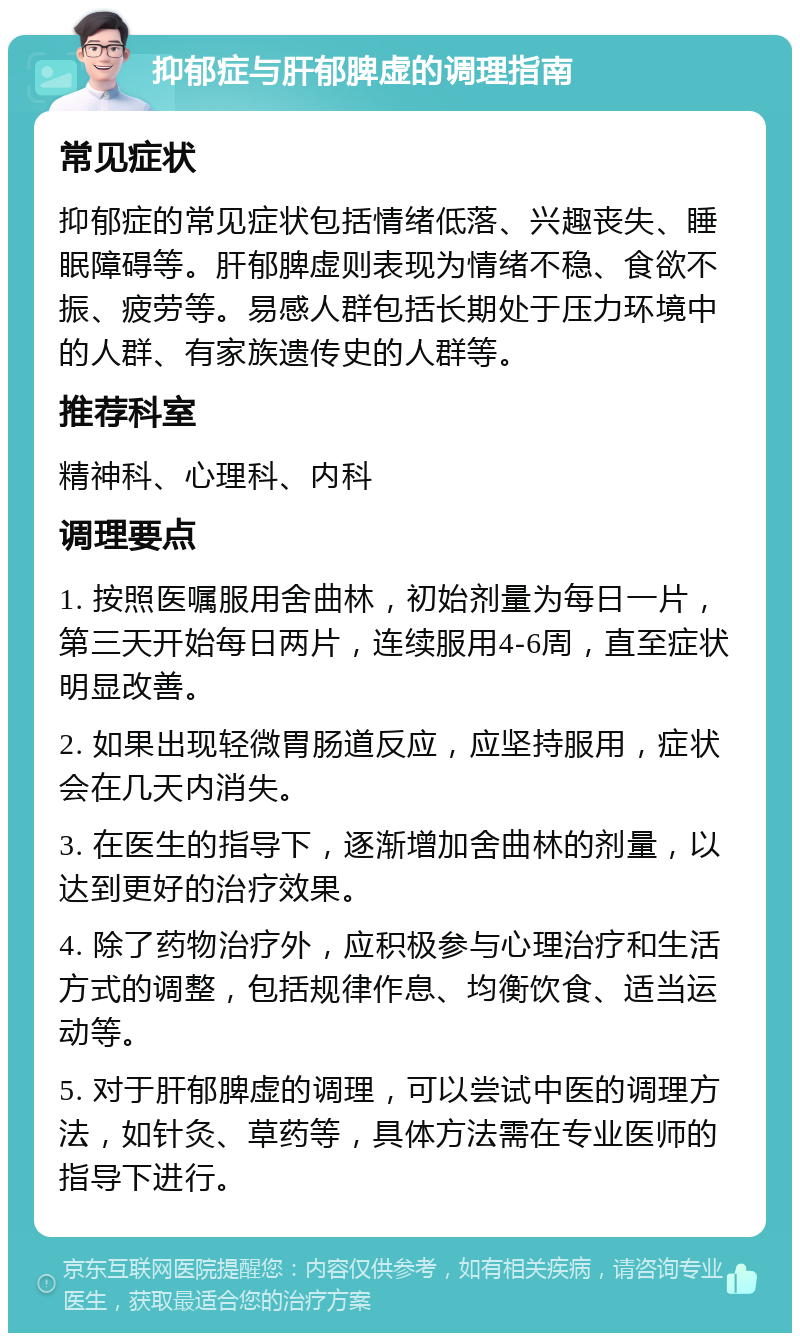 抑郁症与肝郁脾虚的调理指南 常见症状 抑郁症的常见症状包括情绪低落、兴趣丧失、睡眠障碍等。肝郁脾虚则表现为情绪不稳、食欲不振、疲劳等。易感人群包括长期处于压力环境中的人群、有家族遗传史的人群等。 推荐科室 精神科、心理科、内科 调理要点 1. 按照医嘱服用舍曲林，初始剂量为每日一片，第三天开始每日两片，连续服用4-6周，直至症状明显改善。 2. 如果出现轻微胃肠道反应，应坚持服用，症状会在几天内消失。 3. 在医生的指导下，逐渐增加舍曲林的剂量，以达到更好的治疗效果。 4. 除了药物治疗外，应积极参与心理治疗和生活方式的调整，包括规律作息、均衡饮食、适当运动等。 5. 对于肝郁脾虚的调理，可以尝试中医的调理方法，如针灸、草药等，具体方法需在专业医师的指导下进行。