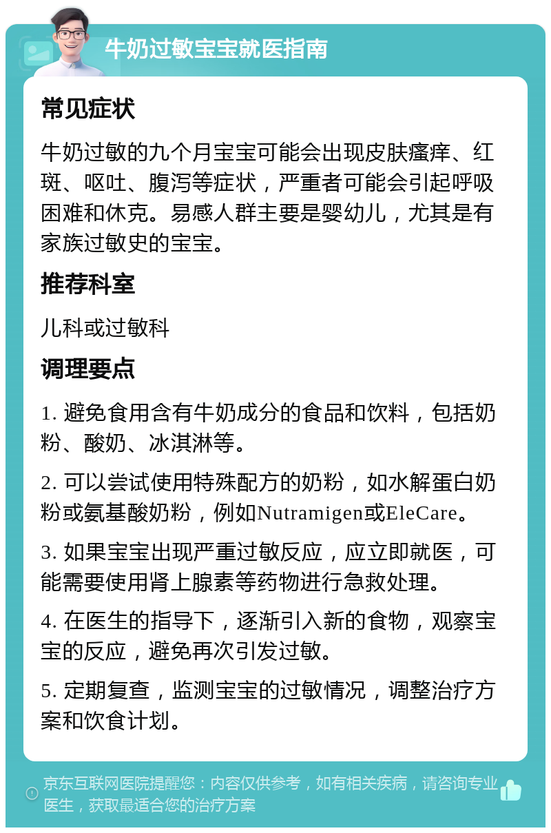 牛奶过敏宝宝就医指南 常见症状 牛奶过敏的九个月宝宝可能会出现皮肤瘙痒、红斑、呕吐、腹泻等症状，严重者可能会引起呼吸困难和休克。易感人群主要是婴幼儿，尤其是有家族过敏史的宝宝。 推荐科室 儿科或过敏科 调理要点 1. 避免食用含有牛奶成分的食品和饮料，包括奶粉、酸奶、冰淇淋等。 2. 可以尝试使用特殊配方的奶粉，如水解蛋白奶粉或氨基酸奶粉，例如Nutramigen或EleCare。 3. 如果宝宝出现严重过敏反应，应立即就医，可能需要使用肾上腺素等药物进行急救处理。 4. 在医生的指导下，逐渐引入新的食物，观察宝宝的反应，避免再次引发过敏。 5. 定期复查，监测宝宝的过敏情况，调整治疗方案和饮食计划。