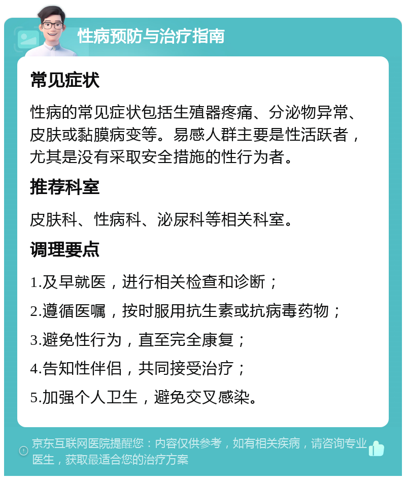 性病预防与治疗指南 常见症状 性病的常见症状包括生殖器疼痛、分泌物异常、皮肤或黏膜病变等。易感人群主要是性活跃者，尤其是没有采取安全措施的性行为者。 推荐科室 皮肤科、性病科、泌尿科等相关科室。 调理要点 1.及早就医，进行相关检查和诊断； 2.遵循医嘱，按时服用抗生素或抗病毒药物； 3.避免性行为，直至完全康复； 4.告知性伴侣，共同接受治疗； 5.加强个人卫生，避免交叉感染。