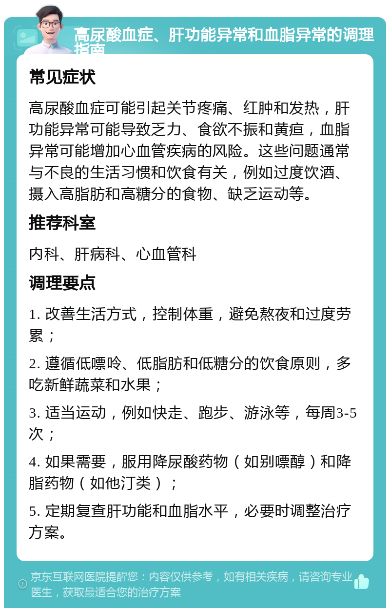 高尿酸血症、肝功能异常和血脂异常的调理指南 常见症状 高尿酸血症可能引起关节疼痛、红肿和发热，肝功能异常可能导致乏力、食欲不振和黄疸，血脂异常可能增加心血管疾病的风险。这些问题通常与不良的生活习惯和饮食有关，例如过度饮酒、摄入高脂肪和高糖分的食物、缺乏运动等。 推荐科室 内科、肝病科、心血管科 调理要点 1. 改善生活方式，控制体重，避免熬夜和过度劳累； 2. 遵循低嘌呤、低脂肪和低糖分的饮食原则，多吃新鲜蔬菜和水果； 3. 适当运动，例如快走、跑步、游泳等，每周3-5次； 4. 如果需要，服用降尿酸药物（如别嘌醇）和降脂药物（如他汀类）； 5. 定期复查肝功能和血脂水平，必要时调整治疗方案。