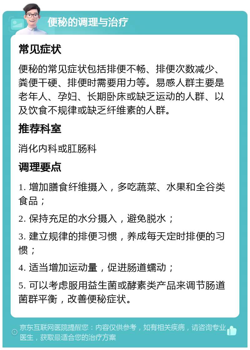 便秘的调理与治疗 常见症状 便秘的常见症状包括排便不畅、排便次数减少、粪便干硬、排便时需要用力等。易感人群主要是老年人、孕妇、长期卧床或缺乏运动的人群、以及饮食不规律或缺乏纤维素的人群。 推荐科室 消化内科或肛肠科 调理要点 1. 增加膳食纤维摄入，多吃蔬菜、水果和全谷类食品； 2. 保持充足的水分摄入，避免脱水； 3. 建立规律的排便习惯，养成每天定时排便的习惯； 4. 适当增加运动量，促进肠道蠕动； 5. 可以考虑服用益生菌或酵素类产品来调节肠道菌群平衡，改善便秘症状。