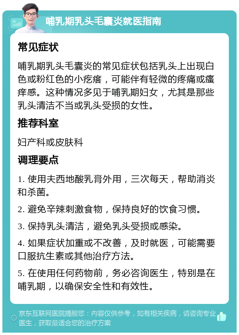 哺乳期乳头毛囊炎就医指南 常见症状 哺乳期乳头毛囊炎的常见症状包括乳头上出现白色或粉红色的小疙瘩，可能伴有轻微的疼痛或瘙痒感。这种情况多见于哺乳期妇女，尤其是那些乳头清洁不当或乳头受损的女性。 推荐科室 妇产科或皮肤科 调理要点 1. 使用夫西地酸乳膏外用，三次每天，帮助消炎和杀菌。 2. 避免辛辣刺激食物，保持良好的饮食习惯。 3. 保持乳头清洁，避免乳头受损或感染。 4. 如果症状加重或不改善，及时就医，可能需要口服抗生素或其他治疗方法。 5. 在使用任何药物前，务必咨询医生，特别是在哺乳期，以确保安全性和有效性。