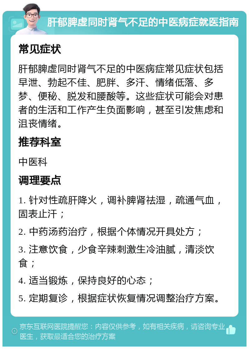 肝郁脾虚同时肾气不足的中医病症就医指南 常见症状 肝郁脾虚同时肾气不足的中医病症常见症状包括早泄、勃起不佳、肥胖、多汗、情绪低落、多梦、便秘、脱发和腰酸等。这些症状可能会对患者的生活和工作产生负面影响，甚至引发焦虑和沮丧情绪。 推荐科室 中医科 调理要点 1. 针对性疏肝降火，调补脾肾祛湿，疏通气血，固表止汗； 2. 中药汤药治疗，根据个体情况开具处方； 3. 注意饮食，少食辛辣刺激生冷油腻，清淡饮食； 4. 适当锻炼，保持良好的心态； 5. 定期复诊，根据症状恢复情况调整治疗方案。