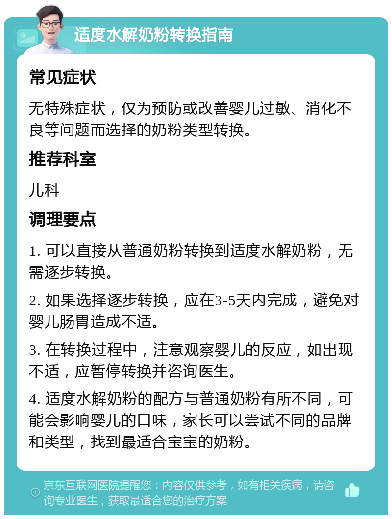 适度水解奶粉转换指南 常见症状 无特殊症状，仅为预防或改善婴儿过敏、消化不良等问题而选择的奶粉类型转换。 推荐科室 儿科 调理要点 1. 可以直接从普通奶粉转换到适度水解奶粉，无需逐步转换。 2. 如果选择逐步转换，应在3-5天内完成，避免对婴儿肠胃造成不适。 3. 在转换过程中，注意观察婴儿的反应，如出现不适，应暂停转换并咨询医生。 4. 适度水解奶粉的配方与普通奶粉有所不同，可能会影响婴儿的口味，家长可以尝试不同的品牌和类型，找到最适合宝宝的奶粉。