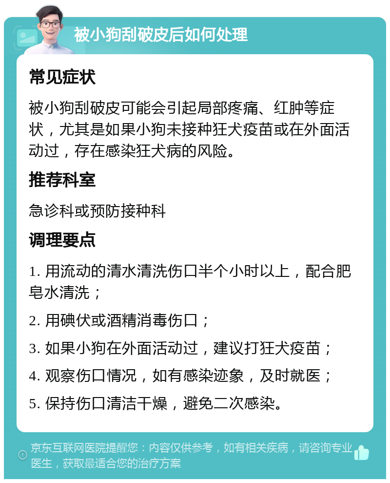 被小狗刮破皮后如何处理 常见症状 被小狗刮破皮可能会引起局部疼痛、红肿等症状，尤其是如果小狗未接种狂犬疫苗或在外面活动过，存在感染狂犬病的风险。 推荐科室 急诊科或预防接种科 调理要点 1. 用流动的清水清洗伤口半个小时以上，配合肥皂水清洗； 2. 用碘伏或酒精消毒伤口； 3. 如果小狗在外面活动过，建议打狂犬疫苗； 4. 观察伤口情况，如有感染迹象，及时就医； 5. 保持伤口清洁干燥，避免二次感染。