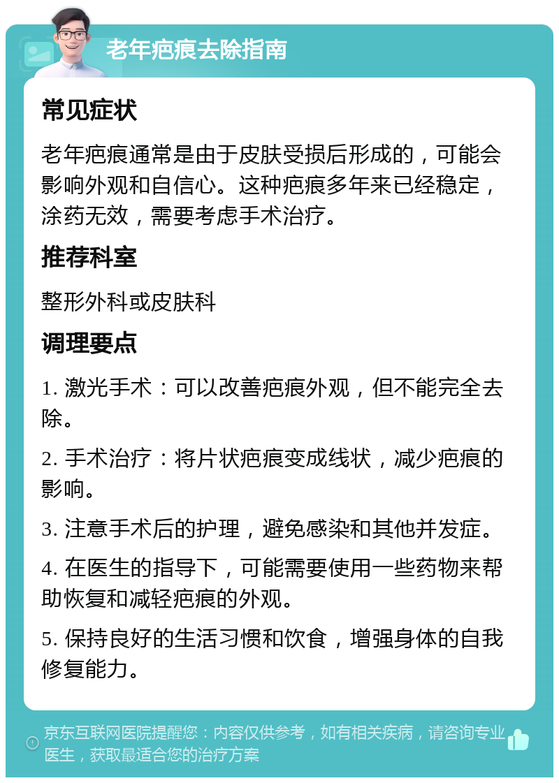 老年疤痕去除指南 常见症状 老年疤痕通常是由于皮肤受损后形成的，可能会影响外观和自信心。这种疤痕多年来已经稳定，涂药无效，需要考虑手术治疗。 推荐科室 整形外科或皮肤科 调理要点 1. 激光手术：可以改善疤痕外观，但不能完全去除。 2. 手术治疗：将片状疤痕变成线状，减少疤痕的影响。 3. 注意手术后的护理，避免感染和其他并发症。 4. 在医生的指导下，可能需要使用一些药物来帮助恢复和减轻疤痕的外观。 5. 保持良好的生活习惯和饮食，增强身体的自我修复能力。