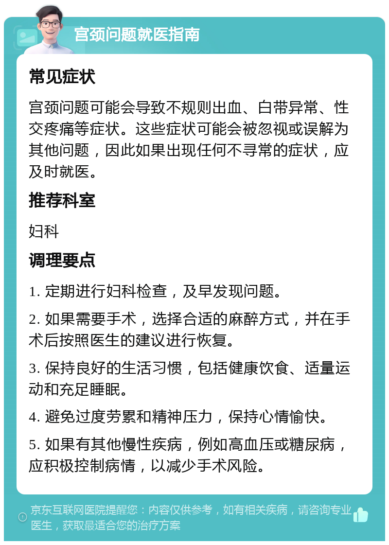 宫颈问题就医指南 常见症状 宫颈问题可能会导致不规则出血、白带异常、性交疼痛等症状。这些症状可能会被忽视或误解为其他问题，因此如果出现任何不寻常的症状，应及时就医。 推荐科室 妇科 调理要点 1. 定期进行妇科检查，及早发现问题。 2. 如果需要手术，选择合适的麻醉方式，并在手术后按照医生的建议进行恢复。 3. 保持良好的生活习惯，包括健康饮食、适量运动和充足睡眠。 4. 避免过度劳累和精神压力，保持心情愉快。 5. 如果有其他慢性疾病，例如高血压或糖尿病，应积极控制病情，以减少手术风险。