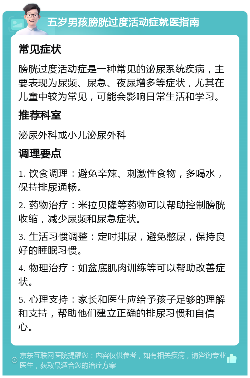 五岁男孩膀胱过度活动症就医指南 常见症状 膀胱过度活动症是一种常见的泌尿系统疾病，主要表现为尿频、尿急、夜尿增多等症状，尤其在儿童中较为常见，可能会影响日常生活和学习。 推荐科室 泌尿外科或小儿泌尿外科 调理要点 1. 饮食调理：避免辛辣、刺激性食物，多喝水，保持排尿通畅。 2. 药物治疗：米拉贝隆等药物可以帮助控制膀胱收缩，减少尿频和尿急症状。 3. 生活习惯调整：定时排尿，避免憋尿，保持良好的睡眠习惯。 4. 物理治疗：如盆底肌肉训练等可以帮助改善症状。 5. 心理支持：家长和医生应给予孩子足够的理解和支持，帮助他们建立正确的排尿习惯和自信心。